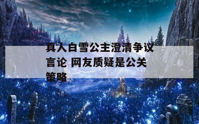 真人白雪公主澄清争议言论 网友质疑是公关策略