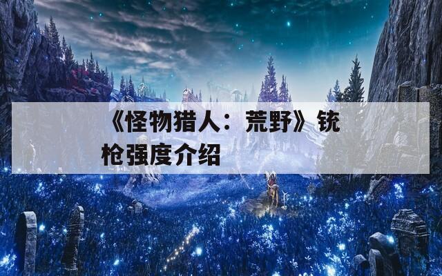 《怪物猎人：荒野》铳枪强度介绍