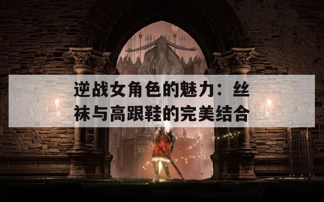 逆战女角色的魅力：丝袜与高跟鞋的完美结合