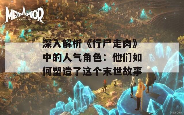深入解析《行尸走肉》中的人气角色：他们如何塑造了这个末世故事