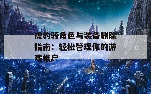 虎豹骑角色与装备删除指南：轻松管理你的游戏帐户