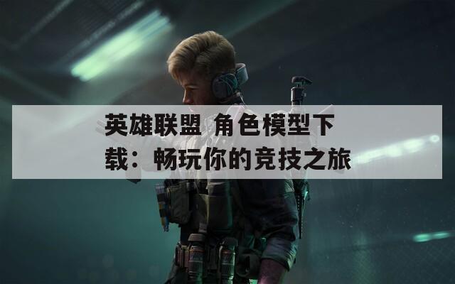 英雄联盟 角色模型下载：畅玩你的竞技之旅