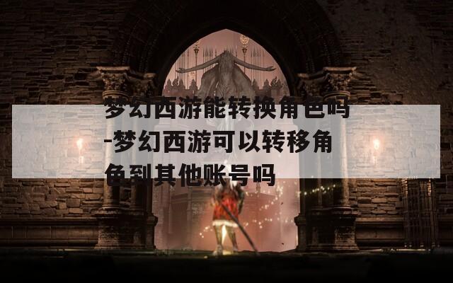 梦幻西游能转换角色吗-梦幻西游可以转移角色到其他账号吗