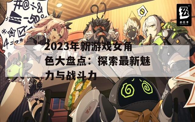 2023年新游戏女角色大盘点：探索最新魅力与战斗力
