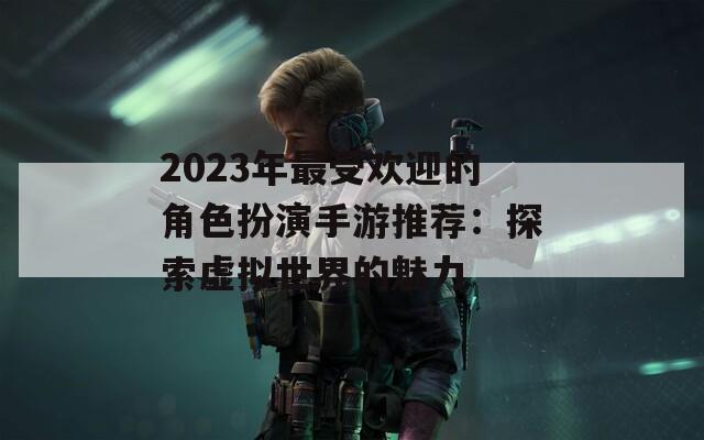 2023年最受欢迎的角色扮演手游推荐：探索虚拟世界的魅力