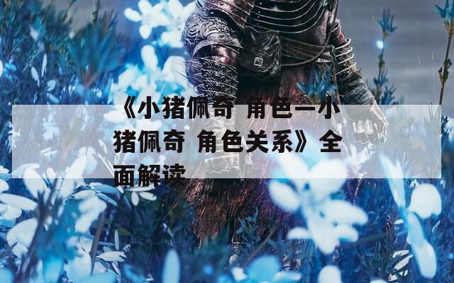 《小猪佩奇 角色—小猪佩奇 角色关系》全面解读