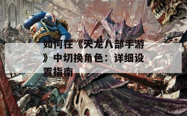 如何在《天龙八部手游》中切换角色：详细设置指南
