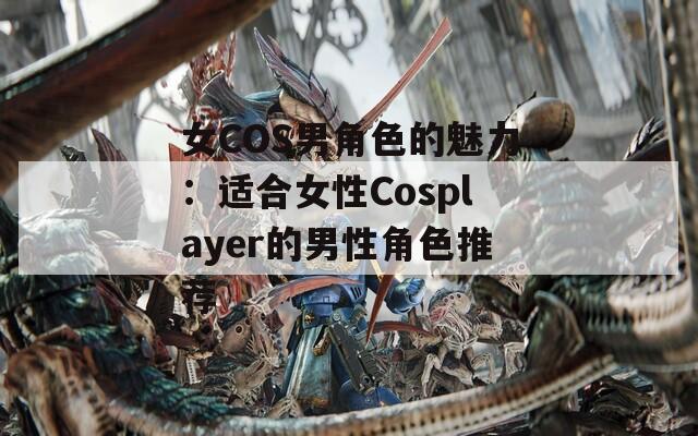女COS男角色的魅力：适合女性Cosplayer的男性角色推荐
