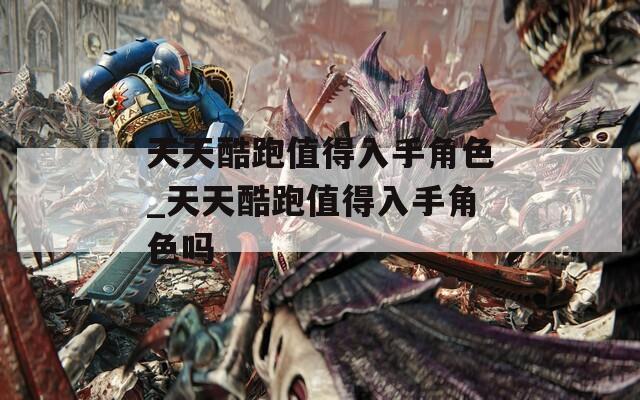 天天酷跑值得入手角色_天天酷跑值得入手角色吗