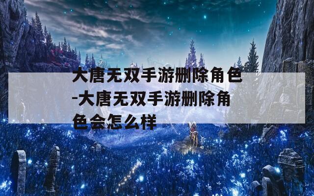 大唐无双手游删除角色-大唐无双手游删除角色会怎么样