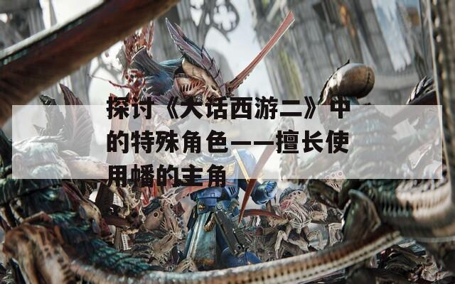 探讨《大话西游二》中的特殊角色——擅长使用幡的主角