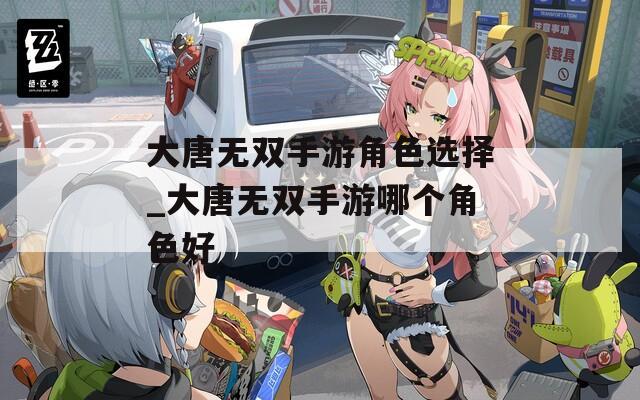 大唐无双手游角色选择_大唐无双手游哪个角色好