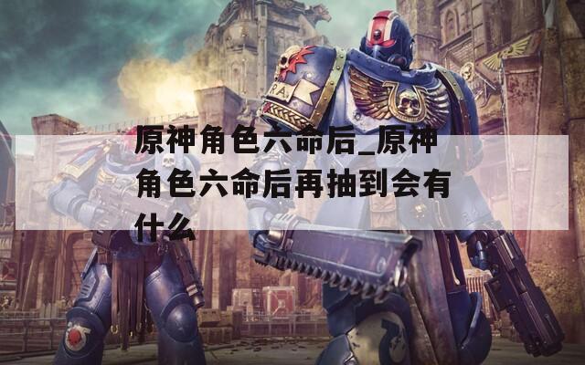 原神角色六命后_原神角色六命后再抽到会有什么