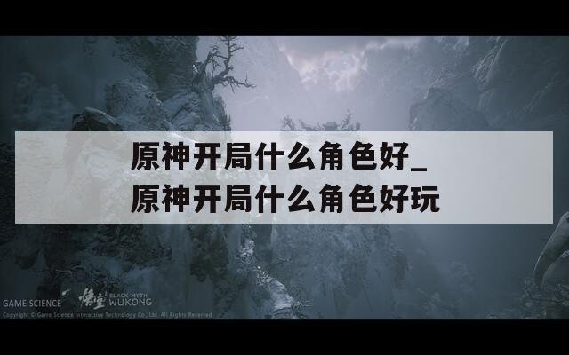 原神开局什么角色好_原神开局什么角色好玩