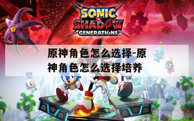 原神角色怎么选择-原神角色怎么选择培养