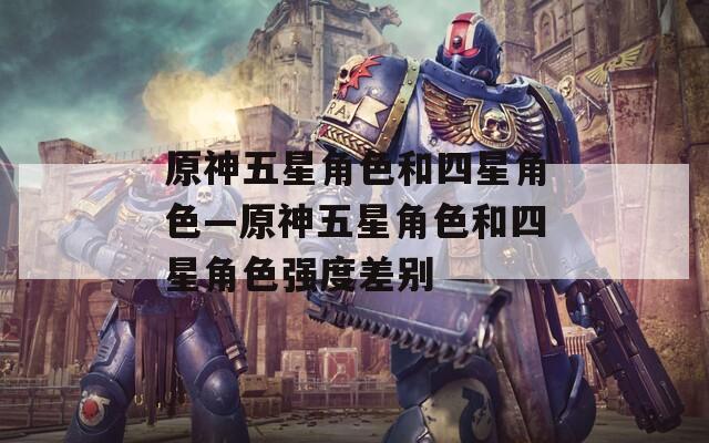 原神五星角色和四星角色—原神五星角色和四星角色强度差别
