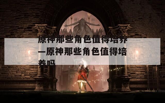 原神那些角色值得培养—原神那些角色值得培养吗