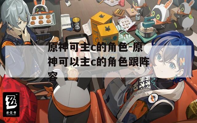 原神可主c的角色-原神可以主c的角色跟阵容