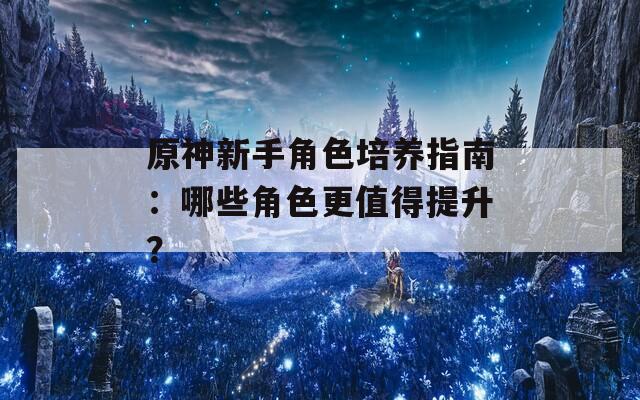 原神新手角色培养指南：哪些角色更值得提升？
