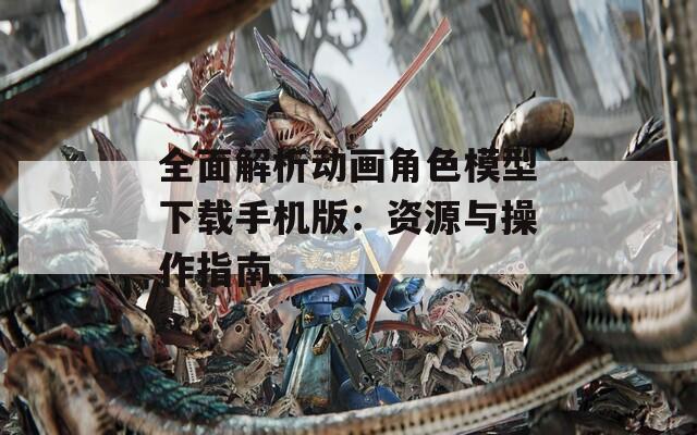 全面解析动画角色模型下载手机版：资源与操作指南