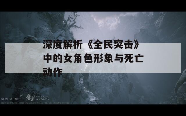 深度解析《全民突击》中的女角色形象与死亡动作