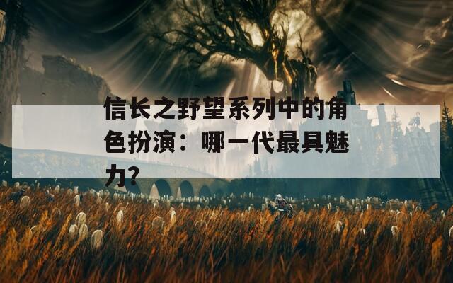 信长之野望系列中的角色扮演：哪一代最具魅力？