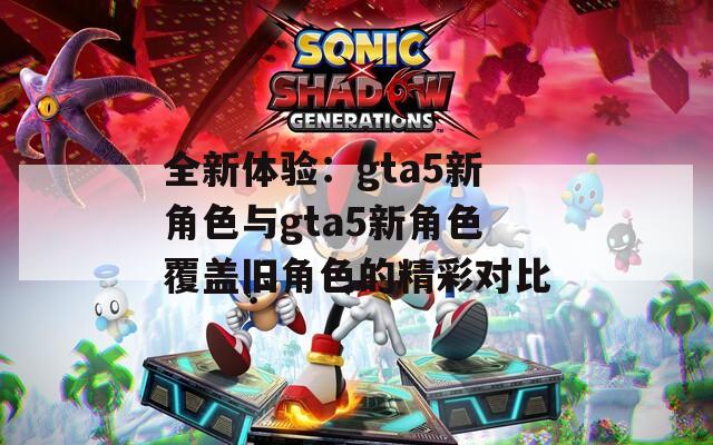 全新体验：gta5新角色与gta5新角色覆盖旧角色的精彩对比