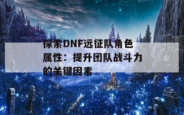 探索DNF远征队角色属性：提升团队战斗力的关键因素