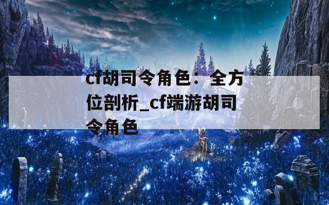 cf胡司令角色：全方位剖析_cf端游胡司令角色