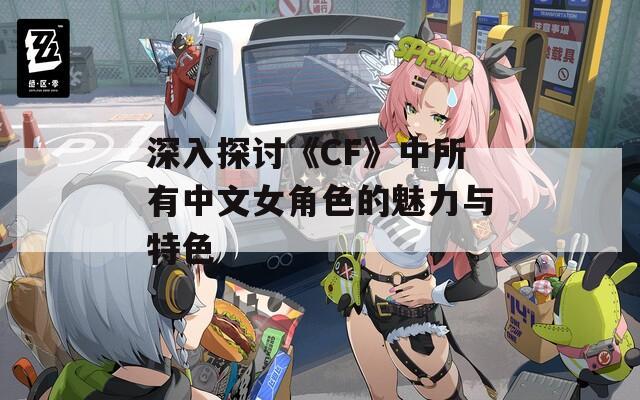 深入探讨《CF》中所有中文女角色的魅力与特色