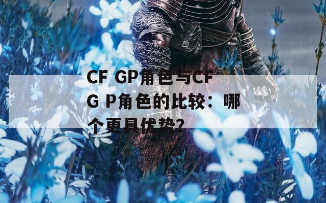 CF GP角色与CFG P角色的比较：哪个更具优势？